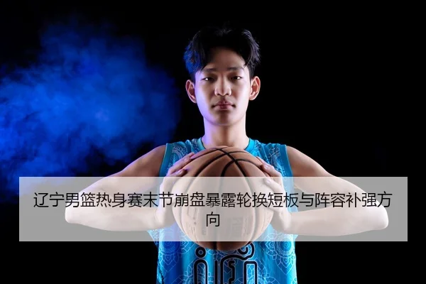 辽宁男篮热身赛末节崩盘暴露轮换短板与阵容补强方向