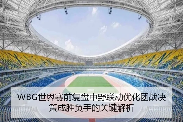 WBG世界赛前复盘中野联动优化团战决策成胜负手的关键解析