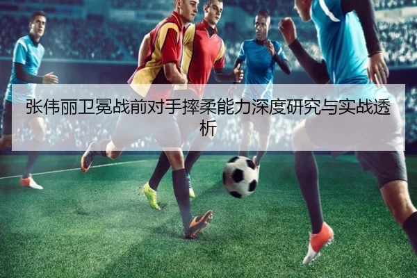 张伟丽卫冕战前对手摔柔能力深度研究与实战透析